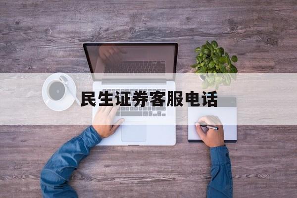 民生证券客服电话(民生证券客服电话郑州分公司)